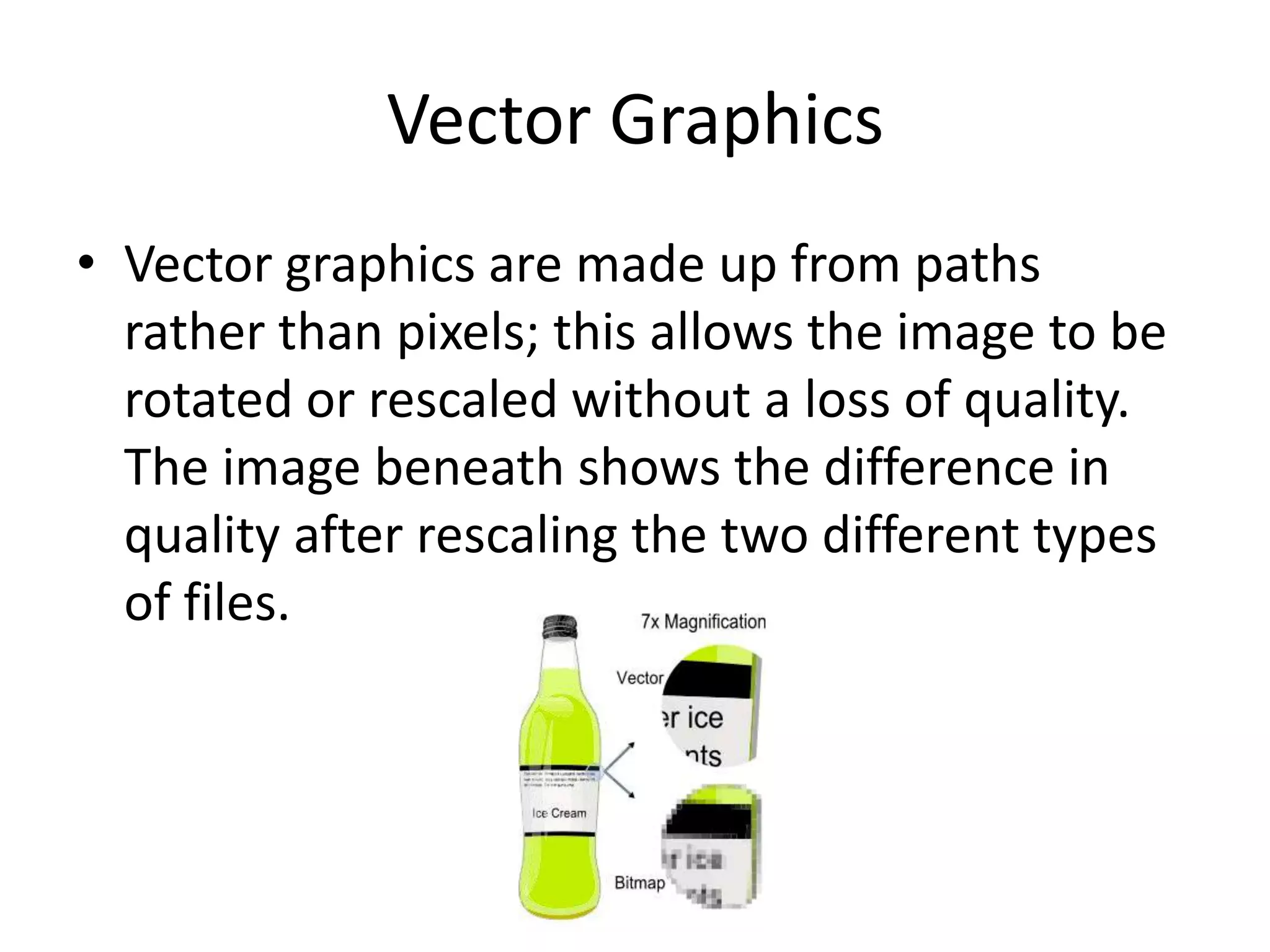 Vector Graphics
• Vector graphics are made up from paths
rather than pixels; this allows the image to be
rotated or rescaled without a loss of quality.
The image beneath shows the difference in
quality after rescaling the two different types
of files.
 