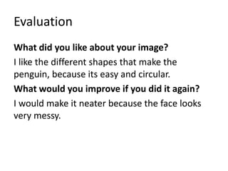 Evaluation
What did you like about your image?
I like the different shapes that make the
penguin, because its easy and circular.
What would you improve if you did it again?
I would make it neater because the face looks
very messy.
 