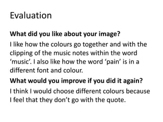 Evaluation
What did you like about your image?
I like how the colours go together and with the
clipping of the music notes within the word
‘music’. I also like how the word ‘pain’ is in a
different font and colour.
What would you improve if you did it again?
I think I would choose different colours because
I feel that they don’t go with the quote.
 