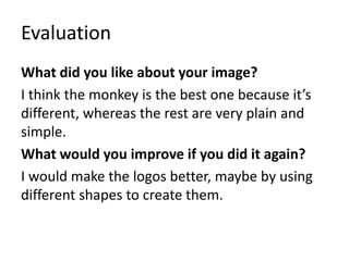 Evaluation
What did you like about your image?
I think the monkey is the best one because it’s
different, whereas the rest are very plain and
simple.
What would you improve if you did it again?
I would make the logos better, maybe by using
different shapes to create them.
 