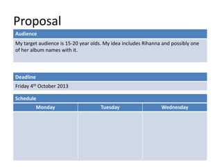 Proposal
Deadline
Friday 4th October 2013
Monday Tuesday Wednesday
Schedule
Audience
My target audience is 15-20 year olds. My idea includes Rihanna and possibly one
of her album names with it.
 