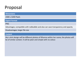 Proposal
Dimensions
2400 x 3200 Pixels
Content
My t-shirt design will be different photos of Rihanna within her name; the photos will
be of similar context. It will be plain and simple with no colour.
Export Format
PNG
Advantages; compatible with redbubble and also can save transparency and opacity
Disadvantages; larger file size
 