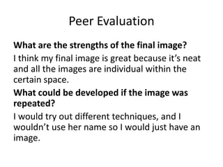 Peer Evaluation
What are the strengths of the final image?
I think my final image is great because it’s neat
and all the images are individual within the
certain space.
What could be developed if the image was
repeated?
I would try out different techniques, and I
wouldn’t use her name so I would just have an
image.
 