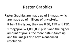 Raster Graphics
Raster Graphics are made up of Bitmaps, which
are made up of millions of tiny pixels.
It has 3 file types; they are JPEG, TIFF and PSD.
1 megapixel = 1,000,000 pixels and the higher
amount of pixels, the more data is takes up
and the images also have a enhanced
resolution.
 