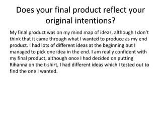 Does your final product reflect your
original intentions?
My final product was on my mind map of ideas, although I don’t
think that it came through what I wanted to produce as my end
product. I had lots of different ideas at the beginning but I
managed to pick one idea in the end. I am really confident with
my final product, although once I had decided on putting
Rihanna on the t-shirt, I had different ideas which I tested out to
find the one I wanted.
 