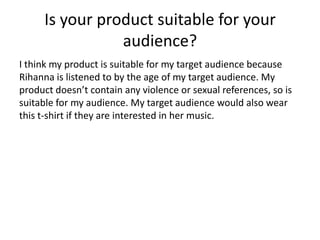 Is your product suitable for your
audience?
I think my product is suitable for my target audience because
Rihanna is listened to by the age of my target audience. My
product doesn’t contain any violence or sexual references, so is
suitable for my audience. My target audience would also wear
this t-shirt if they are interested in her music.
 