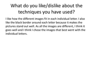 What do you like/dislike about the
techniques you have used?
I like how the different images fit in each individual letter. I also
like the black border around each letter because it makes the
pictures stand out well. As all the images are different, I think it
goes well and I think I chose the images that best went with the
individual letters.
 
