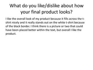 What do you like/dislike about how
your final product looks?
I like the overall look of my product because it fills across the t-
shirt nicely and it really stands out on the white t-shirt because
of the black border. I think there is a picture or two that could
have been placed better within the text, but overall I like the
product.
 