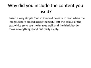 Why did you include the content you
used?
I used a very simple font so it would be easy to read when the
images where placed inside the text. I left the colour of the
text white so to see the images well, and the black border
makes everything stand out really nicely.
 