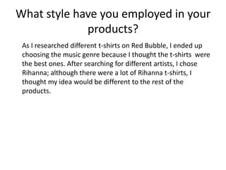 What style have you employed in your
products?
As I researched different t-shirts on Red Bubble, I ended up
choosing the music genre because I thought the t-shirts were
the best ones. After searching for different artists, I chose
Rihanna; although there were a lot of Rihanna t-shirts, I
thought my idea would be different to the rest of the
products.
 