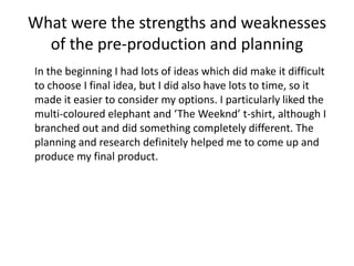 What were the strengths and weaknesses
of the pre-production and planning
In the beginning I had lots of ideas which did make it difficult
to choose I final idea, but I did also have lots to time, so it
made it easier to consider my options. I particularly liked the
multi-coloured elephant and ‘The Weeknd’ t-shirt, although I
branched out and did something completely different. The
planning and research definitely helped me to come up and
produce my final product.
 