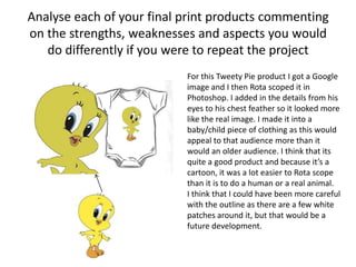 Analyse each of your final print products commenting
on the strengths, weaknesses and aspects you would
do differently if you were to repeat the project
For this Tweety Pie product I got a Google
image and I then Rota scoped it in
Photoshop. I added in the details from his
eyes to his chest feather so it looked more
like the real image. I made it into a
baby/child piece of clothing as this would
appeal to that audience more than it
would an older audience. I think that its
quite a good product and because it’s a
cartoon, it was a lot easier to Rota scope
than it is to do a human or a real animal.
I think that I could have been more careful
with the outline as there are a few white
patches around it, but that would be a
future development.
 