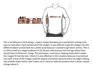 This is my Rihanna t-shirt design. I used a simple font because I wanted the writing to be
easy to read after I had inserted all of the images. It was difficult to get the images into the
different letters so that took me a while to do because I wanted to get them correct. This is
a t-shirt aimed at a target audience of 15-20 year olds because this the age where they
would listen to Rihanna's’ songs. The technique I used was a clipping mask which makes
the images fit into the text. I think it’s very effective in this situation because it turned out
very well. A few of the images could be placed a bit better because there are edges leaking
into another letter which I don’t want, so if I were to redo this product that is what I would
change about it.
 