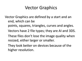Vector Graphics
Vector Graphics are defined by a start and an
end, which can be
points, squares, triangles, curves and angles.
Vectors have 2 file types; they are AI and 3DS.
These files don’t lose the image quality when
resized, either larger or smaller.
They look better on devices because of the
higher resolution.
 