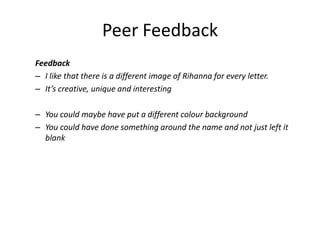 Peer Feedback
Feedback
– I like that there is a different image of Rihanna for every letter.
– It’s creative, unique and interesting
– You could maybe have put a different colour background
– You could have done something around the name and not just left it
blank
 
