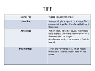 TIFF
Stands For Tagged Image File Format
Used For Saving multiple images to one single file,
compacts it together. Popular with Graphic
Designers.
Advantage -When open, edited or saved, the images
have lossless, which mean they don’t lose
the quality of the image.
-Can be sent easily to other users- flexible
format
Disadvantage - They are very large files, which means
they would take up a lot of data on the
system.
 