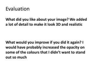 Evaluation
What did you like about your image? We added
a lot of detail to make it look 3D and realistic
What would you improve if you did it again? I
would have probably increased the opacity on
some of the colours that I didn’t want to stand
out so much
 