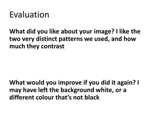 Evaluation
What did you like about your image? I like the
two very distinct patterns we used, and how
much they contrast
What would you improve if you did it again? I
may have left the background white, or a
different colour that’s not black
 