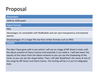 Proposal
Dimensions
2400 by 3200 pixels
Content
The idea I have gone with is one where I will use an image of MF Doom’s mask, with
the album artwork of Clams Casinos Instrumentals 2 cut inside it. I will also lower the
opacity of the colour from the album artwork so you can see the shadowing of the
mask, so you can see the shape better. Then I will add ‘Bookfiend’, the name of one of
the songs by MF Doom and Clams Casino. The writing will be in a sort of calligraphy
style.
Export Format
PNG
Advantages; Its compatible with RedBubble and can save transparency and lowered
opacity
Disadvantages; It’s a larger file size than similar formats such as JPEG
 