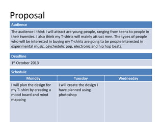 Proposal
Deadline
1st October 2013
Monday Tuesday Wednesday
I will plan the design for
my T- shirt by creating a
mood board and mind
mapping
I will create the design I
have planned using
photoshop
Schedule
Audience
The audience I think I will attract are young people, ranging from teens to people in
their twenties. I also think my T-shirts will mainly attract men. The types of people
who will be interested in buying my T-shirts are going to be people interested in
experimental music, psychedelic pop, electronic and hip hop beats.
 