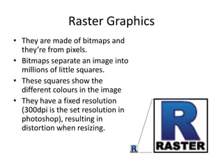 Raster Graphics
• They are made of bitmaps and
they’re from pixels.
• Bitmaps separate an image into
millions of little squares.
• These squares show the
different colours in the image
• They have a fixed resolution
(300dpi is the set resolution in
photoshop), resulting in
distortion when resizing.
 