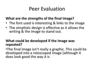 Peer Evaluation
What are the strengths of the final image?
• The font used is interesting & links to the image
• The simplistic design is effective as it allows the
writing & the image to stand out.
What could be developed if the image was
repeated?
•The final image isn’t really a graphic. This could be
developed into a rotoscoped image (although it
does look good the way it is
 
