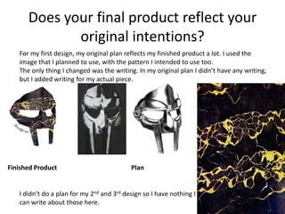 Does your final product reflect your
original intentions?
For my first design, my original plan reflects my finished product a lot. I used the
image that I planned to use, with the pattern I intended to use too.
The only thing I changed was the writing. In my original plan I didn’t have any writing,
but I added writing for my actual piece.
Finished Product Plan
I didn’t do a plan for my 2nd and 3rd design so I have nothing I
can write about those here.
 