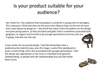 Is your product suitable for your
audience?
Yes I think it is. The audience that my product is aimed for is young men or teenagers.
This is because I think that they are the ones more likely to listen to the sort of music
that I have based my design on. I also think the colours from the pattern on this design
are quite young colours, as they are black and gold. Gold is sometimes associated with
gangsters, or rappers and it tends to be younger generations and men who are
in gangs, and who are into rap.
It was similar for my second design. I feel like Panda Bear have a
predominantly male fan base, plus the image I used of the skateboard is
quite a manly thing, and is also associated with younger generations. I feel
the design was appropriate as the music is intended to be good for
skateboarding, so people who like skateboarding may also like Panda
Bears music.
 