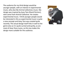 The audience for my third design would be
younger people, with an interest in experimental
music, who also like Animal collectives music. My
design was inspired by Avey Tare (David Portner),
who came from Animal Collective. He creates
experimental music. I think younger people would
be interested in this as experimental music is quite
a new concept and Avey Tare was created quite
recently. The actual design itself links in well to the
genre also as it is quite surreal and quirky, as are
most of Avey Tares tunes, so this too makes the
design more suitable for the audience.
 