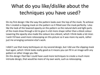 What do you like/dislike about the
techniques you have used?
On my first design I like the way the pattern looks over the top of the mask. To achieve
this I created a clipping mask on the pattern so it fitted over the mask perfectly. I also
like the look of the lowered opacity on the pattern so the natural dark and light parts
of the mask show through a bit to give it a bit more shape rather than a block colour.
Lowering the opacity also made the colours less vibrant, which I think looks a lot nicer.
I wish I’d have used more rotoscoping on this picture so it was more my work, rather
just me arranging someone else’s work.
I didn’t use that many techniques on my second design, but I did use the clipping mask
tool again, which I think looks really good as it means you can fill in an image with any
pattern or other image you like.
On this design I feel like I could have used more techniques to create a much more
intricate design, that would be more of my own work, such as rotoscoping.
 