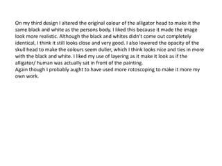 On my third design I altered the original colour of the alligator head to make it the
same black and white as the persons body. I liked this because it made the image
look more realistic. Although the black and whites didn’t come out completely
identical, I think it still looks close and very good. I also lowered the opacity of the
skull head to make the colours seem duller, which I think looks nice and ties in more
with the black and white. I liked my use of layering as it make it look as if the
alligator/ human was actually sat in front of the painting.
Again though I probably aught to have used more rotoscoping to make it more my
own work.
 