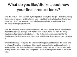 What do you like/dislike about how
your final product looks?
I like the colours I have used on my final product for my first design. I think the writing
fits into the image well and the font is nice. I also like the simplicity of my final image.
One thing I didn’t like was that I noticed after I uploaded it to Redbubble, that
the image was slightly stretched.
I like the simplicity also on my second design. The fact it is quite a small simple design
means that perhaps it will go with more T-shirt colours. I also like how the image I
clipping masked looks like the bottom of the decks design. Although I do like the
simplicity of the design I perhaps could have added more detail without over crowding
it.
On my third design I really like the selection of images I used to create this weird kind
of collage. The colour selection on this image is also really nice and the colours tie in
well together. I like that the alligators head looks realistic on top of the persons body,
making it look very surreal. One thing I don’t like is that the gold frame cuts off at the
edge.
 