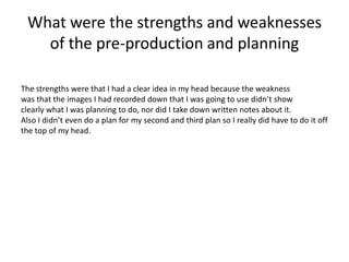 What were the strengths and weaknesses
of the pre-production and planning
The strengths were that I had a clear idea in my head because the weakness
was that the images I had recorded down that I was going to use didn’t show
clearly what I was planning to do, nor did I take down written notes about it.
Also I didn’t even do a plan for my second and third plan so I really did have to do it off
the top of my head.
 