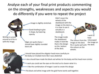 Analyse each of your final print products commenting
on the strengths, weaknesses and aspects you would
do differently if you were to repeat the project
Image is slightly stretched.
Good shading to give
it shape, by lowering
opacity
Edges are quite sharp. I
should have slightly rounded
them off.
Writing is curved
around so it fits in
with the image.
Didn’t cover the
wheels of the
skateboard with the
image on the deck so
it is clear to see it
actually is a
skateboard.
The image inside
the skateboard
makes it look like
that is the design
on the bottom
of the deck.
The colours from the
image on the deck
fits in quite well with
the colours on the
wheels.
I wish I’d
have
rotoscoped
the image on
the deck.
I should have placed the alligator head more carefully on
the body so it looked more like it was attatched
I also should have made the black and whites for the body and the head more similar.
I wish you could see the eyes on the skull so its clearer what it is.
I like the combination of images I used to create this design
The black and white image with the gold frame works well together.
 