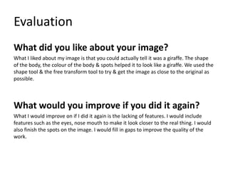 Evaluation
What did you like about your image?
What I liked about my image is that you could actually tell it was a giraffe. The shape
of the body, the colour of the body & spots helped it to look like a giraffe. We used the
shape tool & the free transform tool to try & get the image as close to the original as
possible.

What would you improve if you did it again?
What I would improve on if I did it again is the lacking of features. I would include
features such as the eyes, nose mouth to make it look closer to the real thing. I would
also finish the spots on the image. I would fill in gaps to improve the quality of the
work.

 
