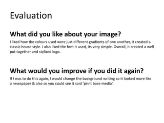 Evaluation
What did you like about your image?
I liked how the colours used were just different gradients of one another, it created a
classic house style. I also liked the font it used, its very simple. Overall, it created a well
put together and stylized logo.

What would you improve if you did it again?
If I was to do this again, I would change the background writing so it looked more like
a newspaper & also so you could see it said ‘print base media’.

 