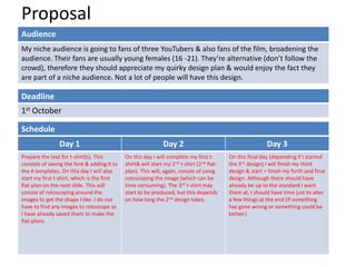 Proposal
Audience
My niche audience is going to fans of three YouTubers & also fans of the film, broadening the
audience. Their fans are usually young females (16 -21). They’re alternative (don’t follow the
crowd), therefore they should appreciate my quirky design plan & would enjoy the fact they
are part of a niche audience. Not a lot of people will have this design.

Deadline
1st October
Schedule
Day 1
Prepare the text for t-shirt(s). This
consists of saving the font & adding it to
the 4 templates. On this day I will also
start my first t-shirt, which is the first
flat-plan on the next slide. This will
consist of rotoscoping around the
images to get the shape I like. I do not
have to find any images to rotoscope as
I have already saved them to make the
flat-plans.

Day 2
On this day I will complete my first tshirt& will start my 2nd t-shirt (2nd flatplan). This will, again, consist of using
rotoscoping the image (which can be
time consuming). The 3rd t-shirt may
start to be produced, but this depends
on how long the 2nd design takes.

Day 3
On this final day (depending if I started
the 3rd design) I will finish my third
design & start + finish my forth and final
design. Although there should have
already be up to the standard I want
them at, I should have time just to alter
a few things at the end (if something
has gone wrong or something could be
better.)

 