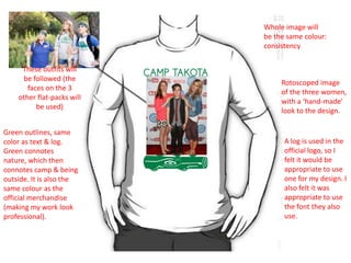 Whole image will
be the same colour:
consistency
These outfits will
be followed (the
faces on the 3
other flat-packs will
be used)
Green outlines, same
color as text & log.
Green connotes
nature, which then
connotes camp & being
outside. It is also the
same colour as the
official merchandise
(making my work look
professional).

Rotoscoped image
of the three women,
with a ‘hand-made’
look to the design.

Digital Flat Plan

A log is used in the
official logo, so I
felt it would be
appropriate to use
one for my design. I
also felt it was
appropriate to use
the font they also
use.

 