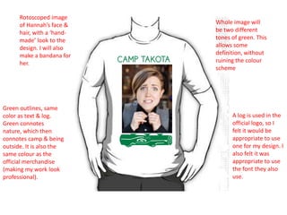 Rotoscoped image
of Hannah’s face &
hair, with a ‘handmade’ look to the
design. I will also
make a bandana for
her.

Green outlines, same
color as text & log.
Green connotes
nature, which then
connotes camp & being
outside. It is also the
same colour as the
official merchandise
(making my work look
professional).

Whole image will
be two different
tones of green. This
allows some
definition, without
ruining the colour
scheme

A log is used in the
official logo, so I
felt it would be
appropriate to use
one for my design. I
also felt it was
appropriate to use
the font they also
use.

 