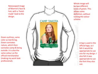 Rotoscoped image
of Mamrie’s face &
hair, with a ‘handmade’ look to the
design.

Green outlines, same
color as text & log.
Green connotes
nature, which then
connotes camp & being
outside. It is also the
same colour as the
official merchandise
(making my work look
professional).

Whole image will
be two different
tones of green. This
allows some
definition, without
ruining the colour
scheme

A log is used in the
official logo, so I
felt it would be
appropriate to use
one for my design. I
also felt it was
appropriate to use
the font they also
use.

 