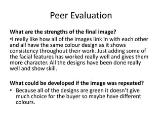 Peer Evaluation
What are the strengths of the final image?
•I really like how all of the images link in with each other
and all have the same colour design as it shows
consistency throughout their work. Just adding some of
the facial features has worked really well and gives them
more character. All the designs have been done really
well and show skill.
What could be developed if the image was repeated?
• Because all of the designs are green it doesn’t give
much choice for the buyer so maybe have different
colours.

 