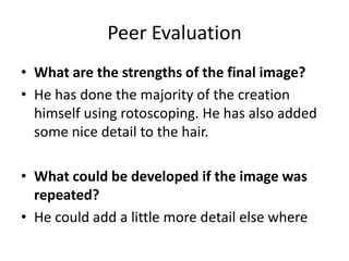 Peer Evaluation
• What are the strengths of the final image?
• He has done the majority of the creation
himself using rotoscoping. He has also added
some nice detail to the hair.
• What could be developed if the image was
repeated?
• He could add a little more detail else where

 