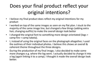 Does your final product reflect your
original intentions?
• I believe my final product does reflect my original intentions for my
product
• I worked on top of the same images as seen on my flat plan. I stuck to the
majority of the same image line, but changed a few things (adding extra
hair, changing outfits) to make the overall design look better
• I changed the original font to something more design orientated (logs =
camp fire = camp takota).
• I, instead of using the original faces on the photograph altogether, I used
the outlines of their individual photos. I believe this shows an overall &
coherent theme throughout the three designs.
• During the production of my final image, I also decided to make some
more changes e.g. where the log went. I actually decided to change it into
a log (again linking it to a camp). I thought it made the overall design look
better.

 