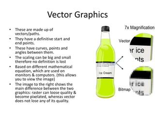 Vector Graphics
• These are made up of
vectors/paths.
• They have a definitive start and
end points.
• These have curves, points and
angles between them.
• The scaling can be big and small
therefore no definition is lost
• Based on different mathematical
equation, which are used on
monitors & computers. (this allows
you to view the image)
• The image to the right shows the
main difference between the two
graphics: raster can loose quality &
become pixelated, whereas vector
does not lose any of its quality.

 