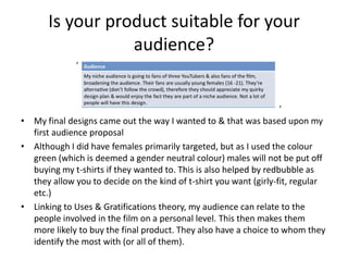 Is your product suitable for your
audience?
‘

‘

• My final designs came out the way I wanted to & that was based upon my
first audience proposal
• Although I did have females primarily targeted, but as I used the colour
green (which is deemed a gender neutral colour) males will not be put off
buying my t-shirts if they wanted to. This is also helped by redbubble as
they allow you to decide on the kind of t-shirt you want (girly-fit, regular
etc.)
• Linking to Uses & Gratifications theory, my audience can relate to the
people involved in the film on a personal level. This then makes them
more likely to buy the final product. They also have a choice to whom they
identify the most with (or all of them).

 