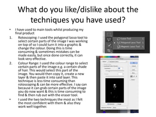 What do you like/dislike about the
techniques you have used?
•

I have used to main tools whilst producing my
final product
1.
Rotoscoping: I used the polygonal lasso tool to
select certain parts of the image I was working
on top of so I could turn it into a graphic &
change the colour. Doing this is time
consuming & sometimes mistakes can be
made easily, but once done correctly, it can
look very effective.
2.
Colour Range: I used the colour range to select
certain parts of the image e.g. a certain shade
of hair. This would select this part of the
image. You would then copy it, create a new
layer & then paste it into said layer. This
technique is less time consuming than
rotoscoping & can be more effective. I say can
because it can grab certain parts of the image
you do now want & this is time consuming to
find & then rub out with the eraser tool.
•
I used the two techniques the most as I felt
the most confident with them & also they
work well together.

 