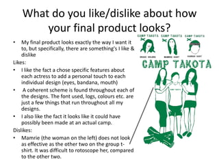 What do you like/dislike about how
your final product looks?
•

My final product looks exactly the way I want it
to, but specifically, there are something's I like &
dislike
Likes:
• I like the fact a chose specific features about
each actress to add a personal touch to each
individual design (eyes, bandana, mouth)
• A coherent scheme is found throughout each of
the designs. The font used, logs, colours etc. are
just a few things that run throughout all my
designs.
• I also like the fact it looks like it could have
possibly been made at an actual camp.
Dislikes:
• Mamrie (the woman on the left) does not look
as effective as the other two on the group tshirt. It was difficult to rotoscope her, compared
to the other two.

 