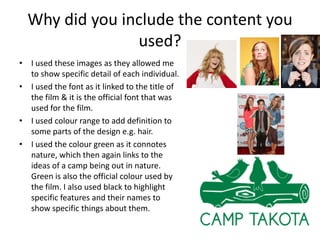 Why did you include the content you
used?
• I used these images as they allowed me
to show specific detail of each individual.
• I used the font as it linked to the title of
the film & it is the official font that was
used for the film.
• I used colour range to add definition to
some parts of the design e.g. hair.
• I used the colour green as it connotes
nature, which then again links to the
ideas of a camp being out in nature.
Green is also the official colour used by
the film. I also used black to highlight
specific features and their names to
show specific things about them.

 
