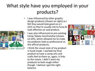 What style have you employed in your
products?
• I was influenced by other graphic
design products (shown on right) as I
felt they would look good on a tshirt as they're usually not to fussy &
look effective on said product.
• I was also influenced on pre-existing
Camp Takota merchandise (shown
on left), which allowed me to make
my products look as professional as
the official products.
• I think the visual style of my product
is hand-made. I wanted my final
product to have a camp arts and
crafts feel to them as, again, it links
to the movie. I didn’t want my
products to look rough either
though. I believe I got the right
balance.

 