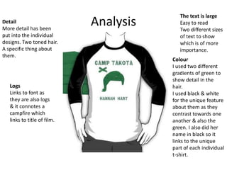Detail
More detail has been
put into the individual
designs. Two toned hair.
A specific thing about
them.

Logs
Links to font as
they are also logs
& it connotes a
campfire which
links to title of film.

Analysis

The text is large
Easy to read
Two different sizes
of text to show
which is of more
importance.

Colour
I used two different
gradients of green to
show detail in the
hair.
I used black & white
for the unique feature
about them as they
contrast towards one
another & also the
green. I also did her
name in black so it
links to the unique
part of each individual
t-shirt.

 